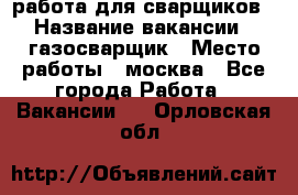 работа для сварщиков › Название вакансии ­ газосварщик › Место работы ­ москва - Все города Работа » Вакансии   . Орловская обл.